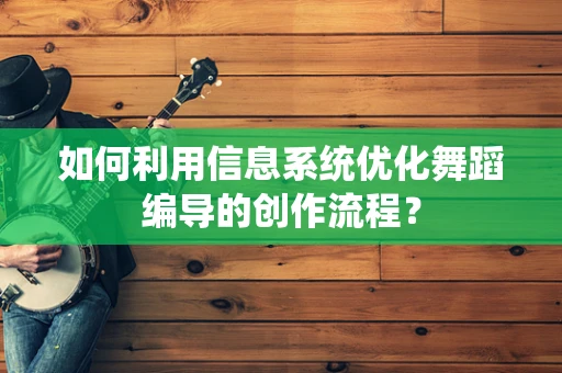 如何利用信息系统优化舞蹈编导的创作流程？