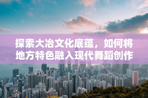 探索大冶文化底蕴，如何将地方特色融入现代舞蹈创作？