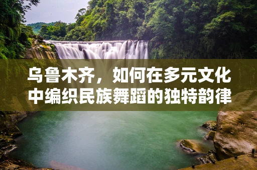 乌鲁木齐，如何在多元文化中编织民族舞蹈的独特韵律？
