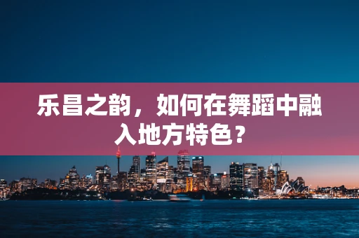 乐昌之韵，如何在舞蹈中融入地方特色？
