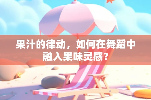 果汁的律动，如何在舞蹈中融入果味灵感？