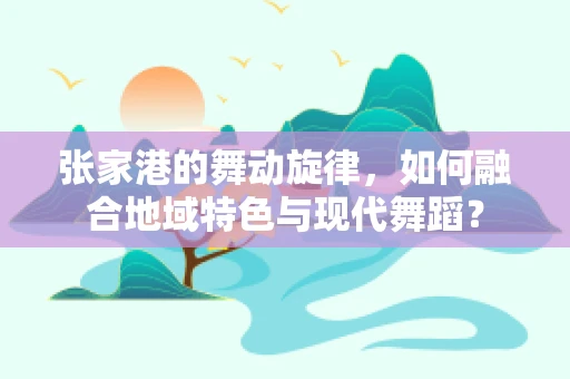 张家港的舞动旋律，如何融合地域特色与现代舞蹈？