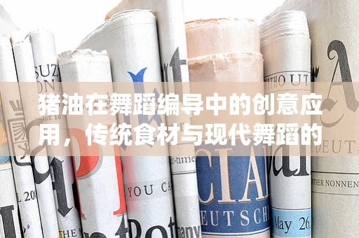 猪油在舞蹈编导中的创意应用，传统食材与现代舞蹈的奇妙融合？