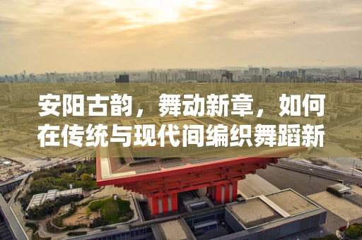 安阳古韵，舞动新章，如何在传统与现代间编织舞蹈新语？