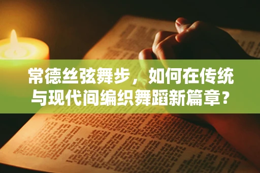 常德丝弦舞步，如何在传统与现代间编织舞蹈新篇章？