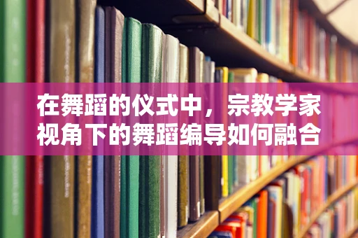 在舞蹈的仪式中，宗教学家视角下的舞蹈编导如何融合宗教元素？