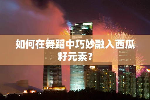 如何在舞蹈中巧妙融入西瓜籽元素？