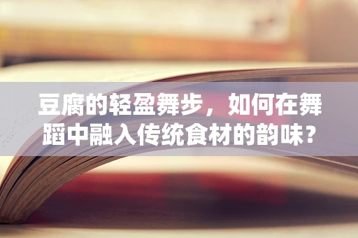 豆腐的轻盈舞步，如何在舞蹈中融入传统食材的韵味？
