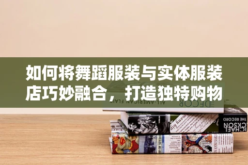 如何将舞蹈服装与实体服装店巧妙融合，打造独特购物体验？
