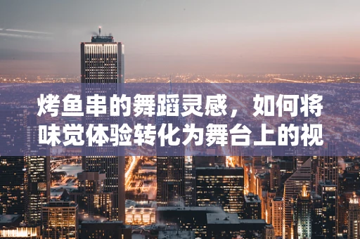烤鱼串的舞蹈灵感，如何将味觉体验转化为舞台上的视觉盛宴？