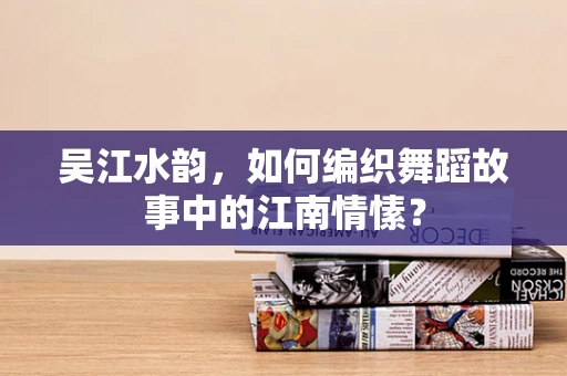 吴江水韵，如何编织舞蹈故事中的江南情愫？