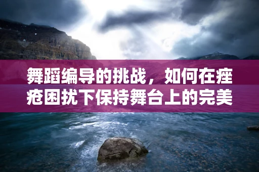 舞蹈编导的挑战，如何在痤疮困扰下保持舞台上的完美形象？