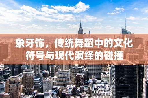 象牙饰，传统舞蹈中的文化符号与现代演绎的碰撞