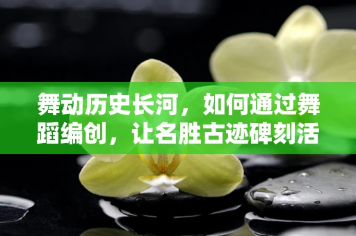 舞动历史长河，如何通过舞蹈编创，让名胜古迹碑刻活起来？