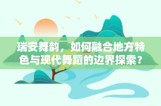 瑞安舞韵，如何融合地方特色与现代舞蹈的边界探索？