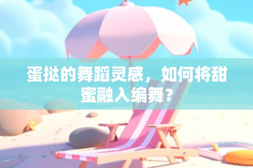 蛋挞的舞蹈灵感，如何将甜蜜融入编舞？