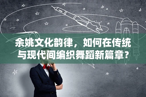 余姚文化韵律，如何在传统与现代间编织舞蹈新篇章？