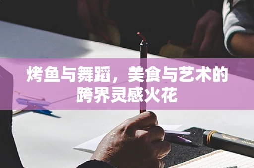 烤鱼与舞蹈，美食与艺术的跨界灵感火花