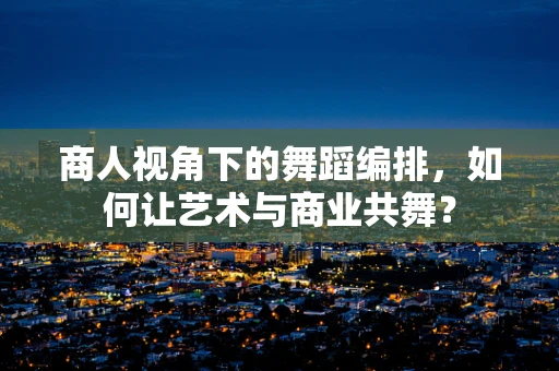 商人视角下的舞蹈编排，如何让艺术与商业共舞？