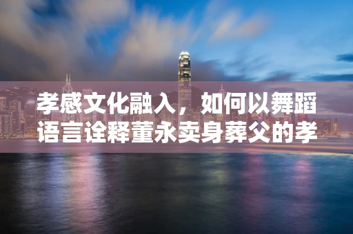 孝感文化融入，如何以舞蹈语言诠释董永卖身葬父的孝道精神？