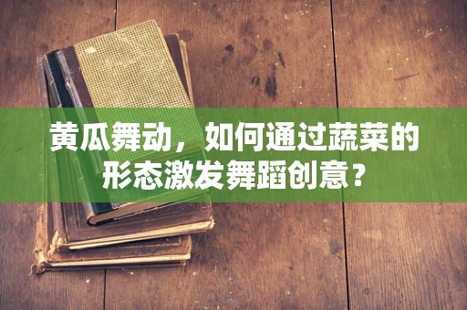 黄瓜舞动，如何通过蔬菜的形态激发舞蹈创意？