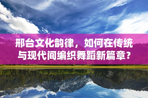 邢台文化韵律，如何在传统与现代间编织舞蹈新篇章？