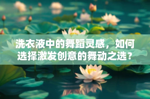 洗衣液中的舞蹈灵感，如何选择激发创意的舞动之选？