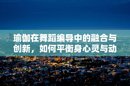 瑜伽在舞蹈编导中的融合与创新，如何平衡身心灵与动作美学？