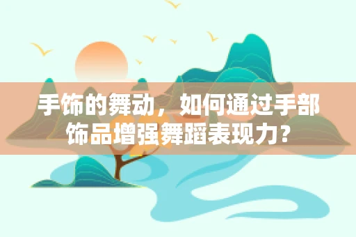 手饰的舞动，如何通过手部饰品增强舞蹈表现力？
