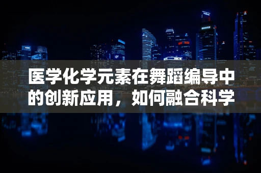 医学化学元素在舞蹈编导中的创新应用，如何融合科学之美与艺术之韵？