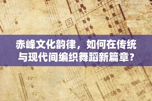 赤峰文化韵律，如何在传统与现代间编织舞蹈新篇章？
