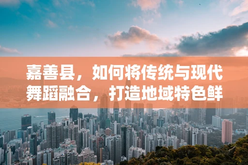 嘉善县，如何将传统与现代舞蹈融合，打造地域特色鲜明的舞蹈作品？
