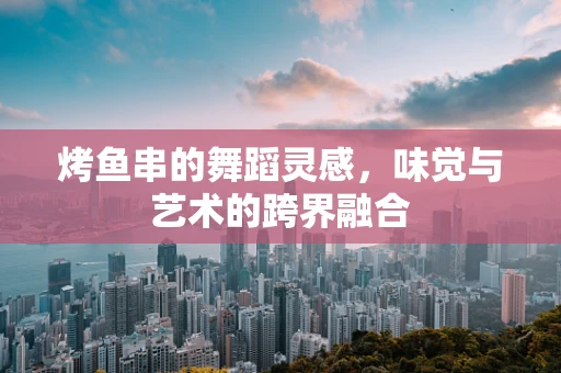 烤鱼串的舞蹈灵感，味觉与艺术的跨界融合