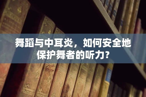 舞蹈与中耳炎，如何安全地保护舞者的听力？