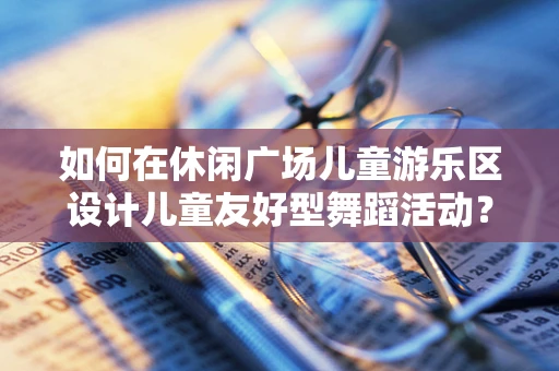 如何在休闲广场儿童游乐区设计儿童友好型舞蹈活动？