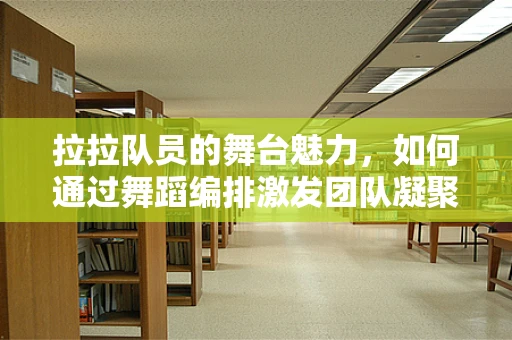 拉拉队员的舞台魅力，如何通过舞蹈编排激发团队凝聚力？