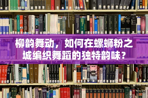 柳韵舞动，如何在螺蛳粉之城编织舞蹈的独特韵味？