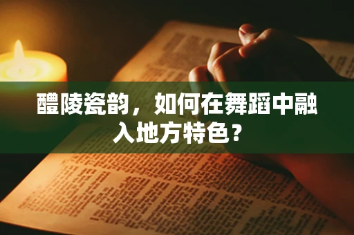 醴陵瓷韵，如何在舞蹈中融入地方特色？
