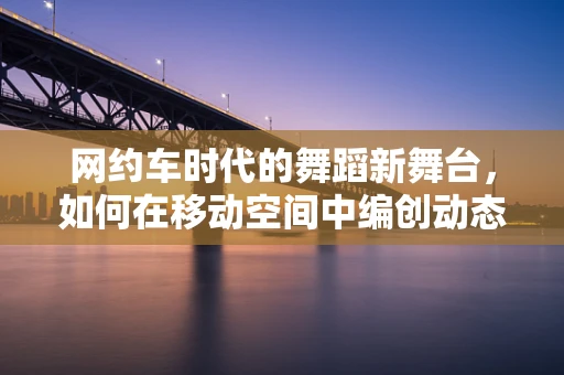 网约车时代的舞蹈新舞台，如何在移动空间中编创动态艺术？