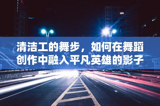 清洁工的舞步，如何在舞蹈创作中融入平凡英雄的影子？