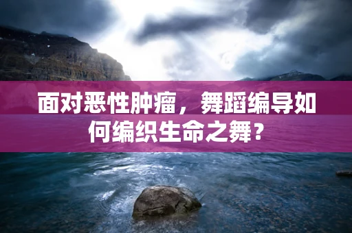 面对恶性肿瘤，舞蹈编导如何编织生命之舞？