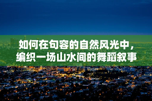 如何在句容的自然风光中，编织一场山水间的舞蹈叙事？