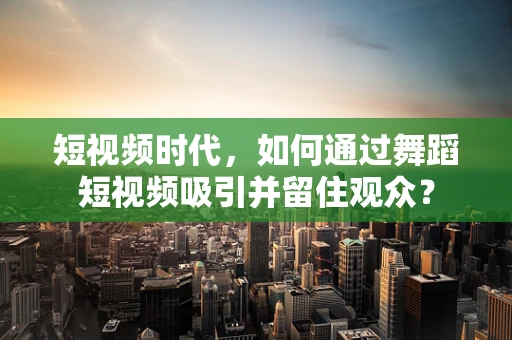 短视频时代，如何通过舞蹈短视频吸引并留住观众？