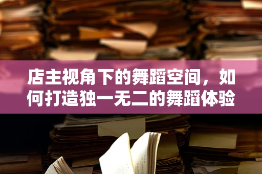 店主视角下的舞蹈空间，如何打造独一无二的舞蹈体验？