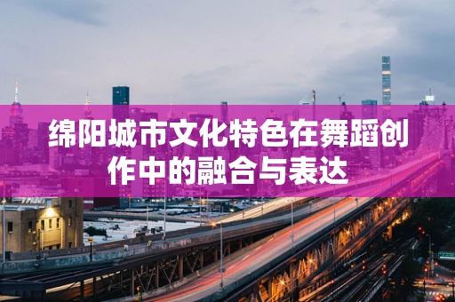 绵阳城市文化特色在舞蹈创作中的融合与表达