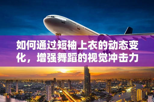 如何通过短袖上衣的动态变化，增强舞蹈的视觉冲击力？