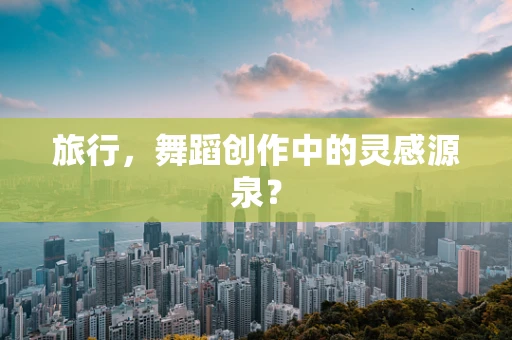 旅行，舞蹈创作中的灵感源泉？
