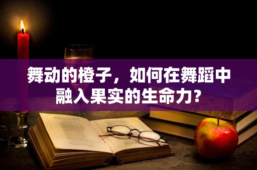 舞动的橙子，如何在舞蹈中融入果实的生命力？