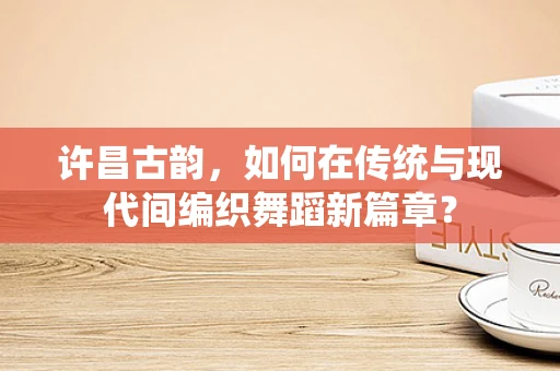许昌古韵，如何在传统与现代间编织舞蹈新篇章？