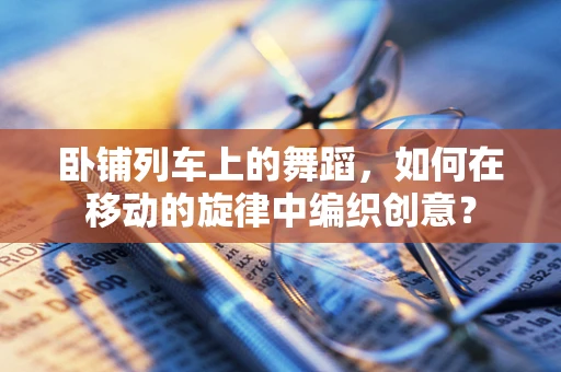 卧铺列车上的舞蹈，如何在移动的旋律中编织创意？